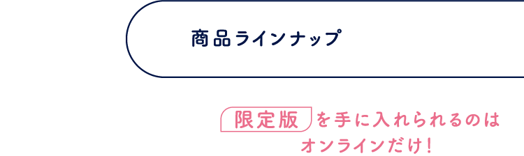 商品ラインナップ 限定版を手に入れられるのはオンラインだけ！