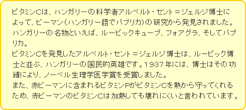 ビタミンＣは、ハンガリーの科学者アルベルト・セント＝ジェルジ博士によって、ピーマン（ハンガリー語でパプリカ）の研究から発見されました。