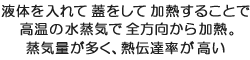 液体を入れて蓋をして加熱することで高温の水蒸気で全方向から加熱。蒸気量が多く、熱伝達率が高い