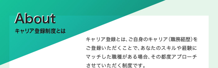 キャリア登録制度とは　キャリア登録とは、ご自身のキャリア（職務経歴）をご登録いただくことで、あなたのスキルや経験にマッチした職種がある場合、その都度アプローチさせていただく制度です。