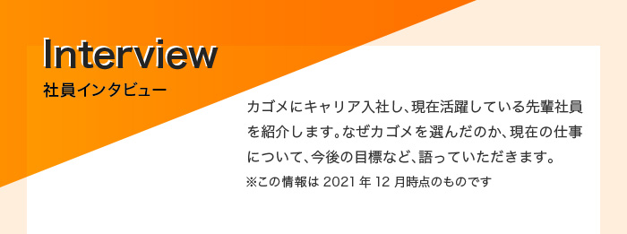 社員インタビュー　カゴメにキャリア入社し、現在活躍している先輩社員を紹介します。なぜカゴメを選んだのか、現在の仕事について、今後の目標など、語っていただきます。※この情報は2021年12月時点のものです。