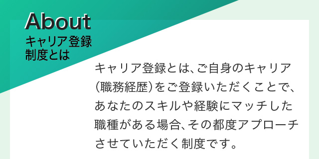キャリア登録制度とは　キャリア登録とは、ご自身のキャリア（職務経歴）をご登録いただくことで、あなたのスキルや経験にマッチした職種がある場合、その都度アプローチさせていただく制度です。