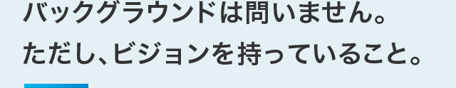 バックグラウンドは問いません。ただし、ビジョンを持っていること。