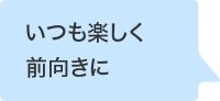 いつも楽しく前向きに