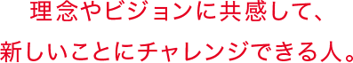 理念やビジョンに共感して、新しいことにチャレンジできる人。