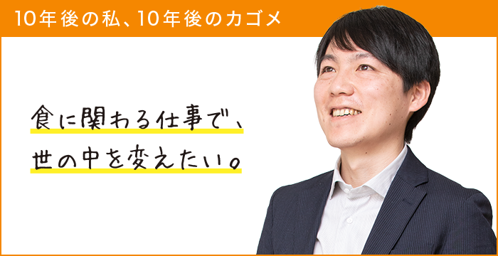 10年後の私、10年後のカゴメ 食に関わる仕事で、世の中を変えたい。 10年後の私、10年後のカゴメ 食に関わる仕事で、世の中を変えたい。