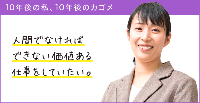 10年後の私、10年後のカゴメ 人間でなければできない価値ある仕事をしていたい。 10年後の私、10年後のカゴメ 人間でなければできない価値ある仕事をしていたい。