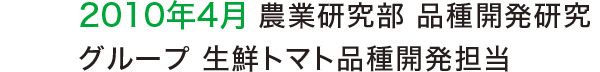 2010年4月 農業研究部 品種開発研究グループ 生鮮トマト品種開発担当 2010年4月 農業研究部 品種開発研究グループ 生鮮トマト品種開発担当