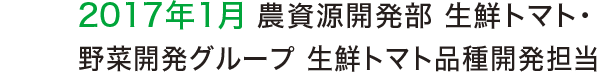 2017年1月 農資源開発部 生鮮トマト・野菜開発グループ 生鮮トマト品種開発担当 2017年1月 農資源開発部 生鮮トマト・野菜開発グループ 生鮮トマト品種開発担当