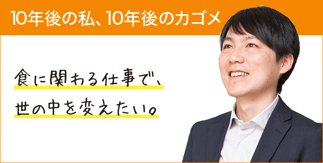 10年後の私、10年後のカゴメ 食に関わる仕事で、世の中を変えたい。 10年後の私、10年後のカゴメ 食に関わる仕事で、世の中を変えたい。