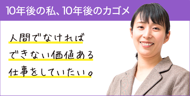 10年後の私、10年後のカゴメ 人間でなければできない価値ある仕事をしていたい。 10年後の私、10年後のカゴメ 人間でなければできない価値ある仕事をしていたい。