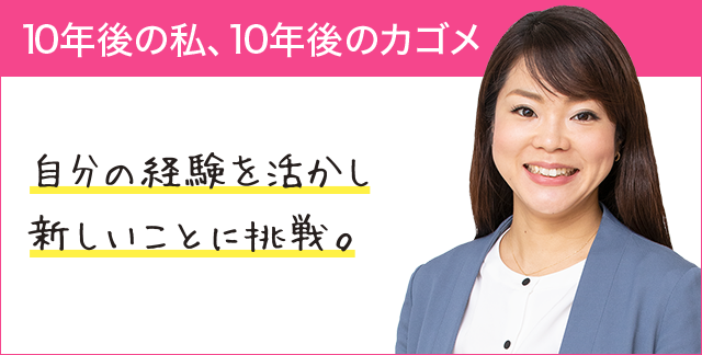 10年後の私、10年後のカゴメ 自分の経験を活かし新しいことに挑戦。 10年後の私、10年後のカゴメ 自分の経験を活かし新しいことに挑戦。