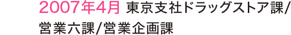 2007年4月 東京支社ドラッグストア課/営業六課/営業企画課 2007年4月 東京支社ドラッグストア課/営業六課/営業企画課