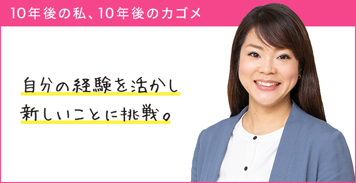 10年後の私、10年後のカゴメ 自分の経験を活かし新しいことに挑戦。 10年後の私、10年後のカゴメ 自分の経験を活かし新しいことに挑戦。