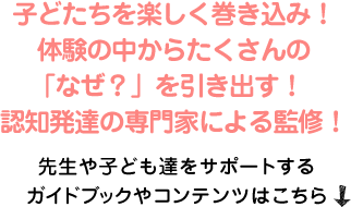 子どたちを楽しく巻き込み！体験の中からたくさんの「なぜ？」を引き出す！認知発達の専門家による監修！