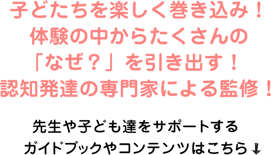 子どたちを楽しく巻き込み！体験の中からたくさんの「なぜ？」を引き出す！認知発達の専門家による監修！