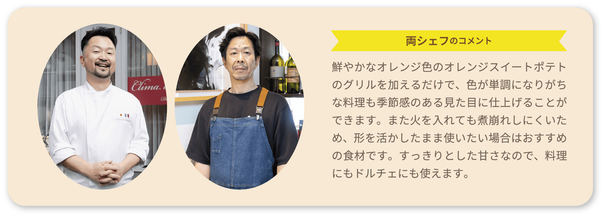 両シェフのコメント 鮮やかなオレンジ色のオレンジスイートポテトのグリルを加えるだけで、色が単調になりがちな料理も季節感のある見た目に仕上げることができます。また火を入れても煮崩れしにくいため、形を活かしたまま使いたい場合はおすすめの食材です。すっきりとした甘さなので、料理にもドルチェにも使えます。