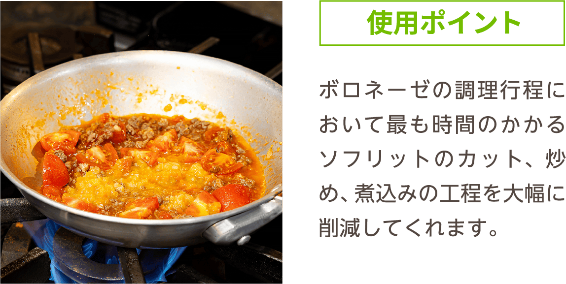 使用ポイント ボロネーゼの調理行程において最も時間のかかるソフリットのカット、炒め、煮込みの工程を大幅に削減してくれます。