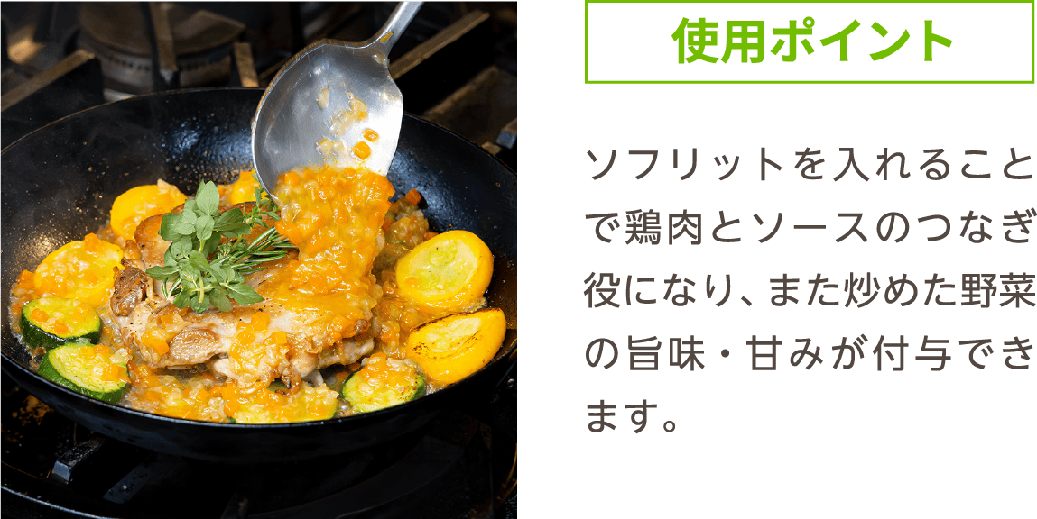 使用ポイント ソフリットを入れることで鶏肉とソースのつなぎ役になり、また炒めた野菜の旨味・甘みが付与できます。