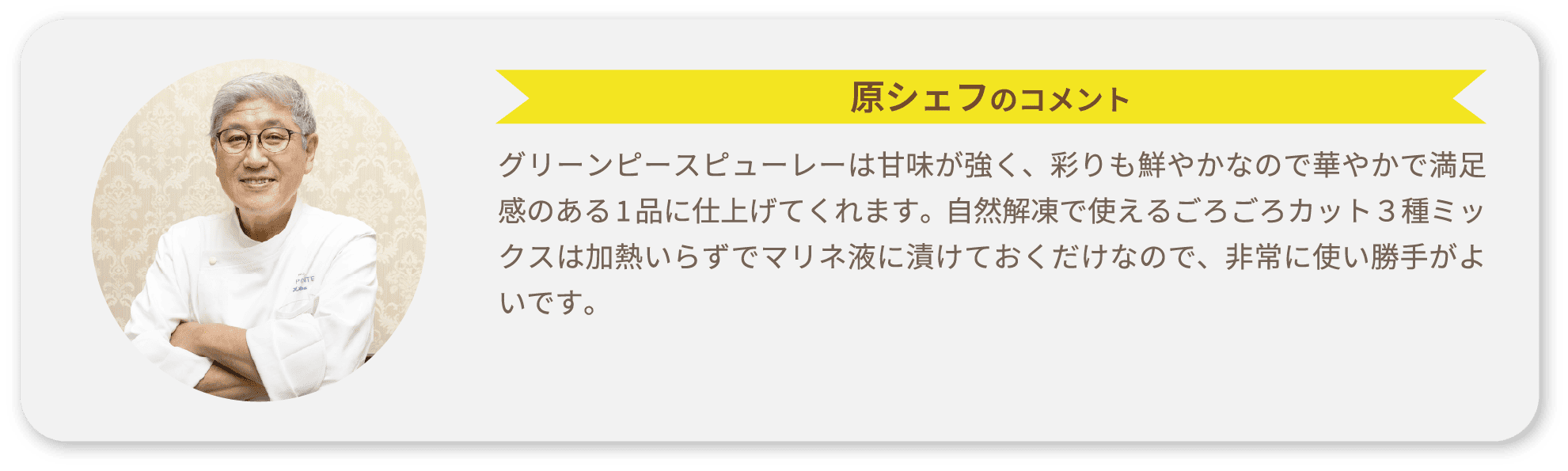 原シェフのコメント グリーンピースピューレーは甘味が強く、彩りも鮮やかなので華やかで満足感のある1品に仕上げてくれます。自然解凍で使えるごろごろカット３種ミックスは加熱いらずでマリネ液に漬けておくだけなので、非常に使い勝手がよいです。
