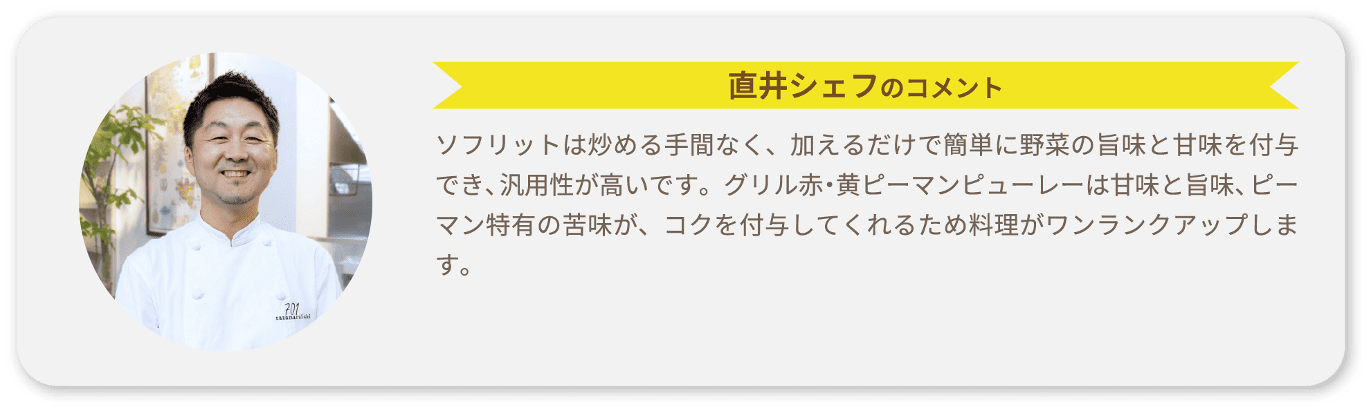 直井シェフのコメント ソフリットは炒める手間なく、加えるだけで簡単に野菜の旨味と甘味を付与でき、汎用性が高いです。グリル赤・黄ピーマンピューレーは甘味と旨味、ピーマン特有の苦味が、コクを付与してくれるため料理がワンランクアップします。