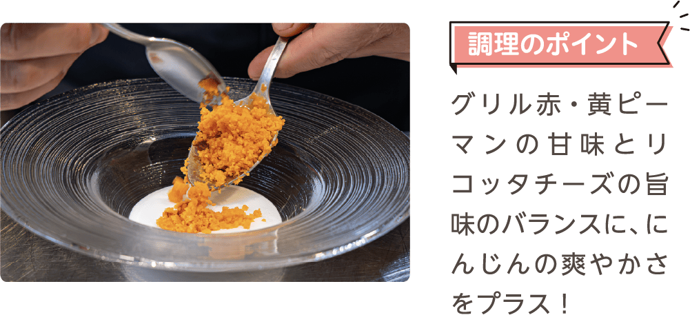 調理のポイント グリル赤・黄ピーマンの甘味とリコッタチーズの旨味のバランスに、にんじんの爽やかさをプラス！