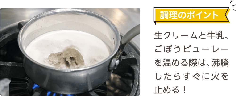 調理のポイント 生クリームと牛乳、ごぼうピューレーを温める際は、沸騰したらすぐに火を止める！