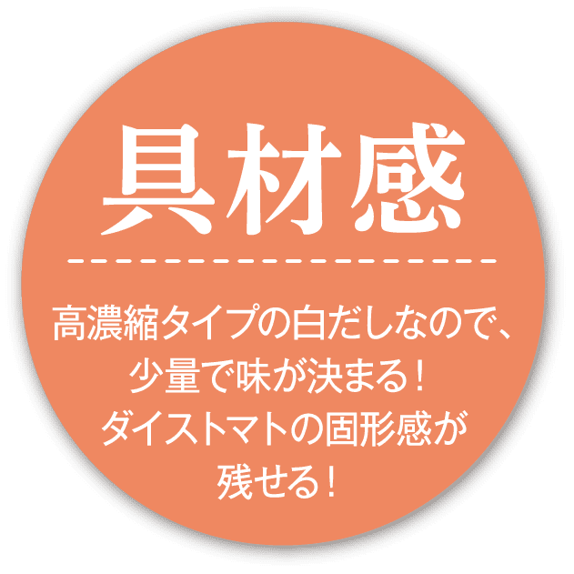 具材感 高濃縮タイプの白だしなので、少量で味が決まる！ダイストマトの固形感が残せる！