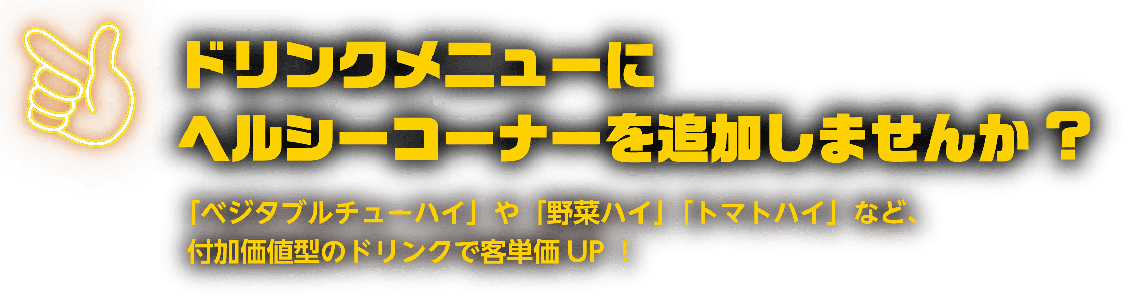 ドリンクメニューにヘルシーコーナーを追加しませんか? 「ベジタブルチューハイ」や「野菜ハイ」「トマトハイ」など、付加価値型のドリンクで客単価UP！