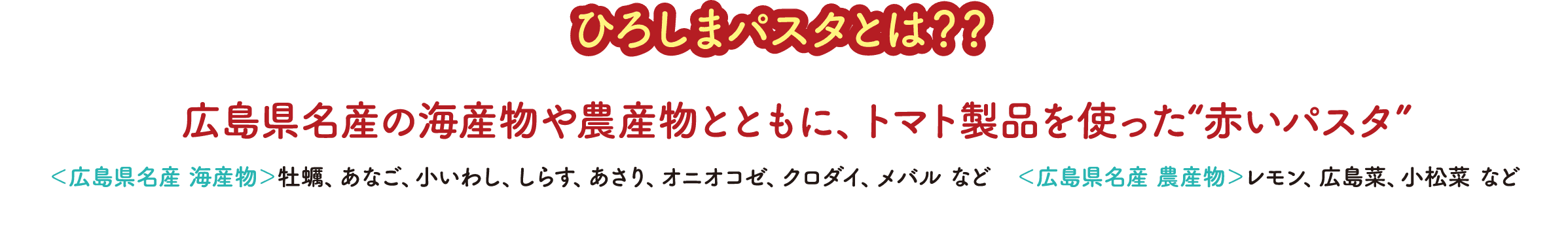 ひろしまパスタとは??広島県名産の海産物や農産物とともに、トマト製品を使った“赤いパスタ ＜広島県名産 海産物＞牡蠣、あなご、小いわし、しらす、あさり、オニオコゼ、クロダイ、メバル など　＜広島県名産 農産物＞レモン、広島菜、小松菜 など