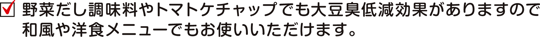 野菜だし調味料やトマトケチャップでも大豆臭低減効果がありますので和風や洋食メニューでもお使いいただけます。