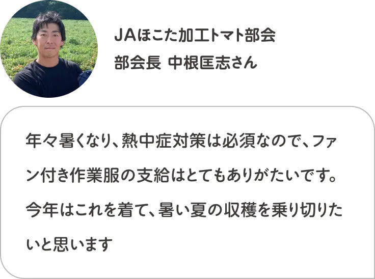 年々暑くなり、熱中症対策は必須なので、ファン付き作業服の支給はとてもありがたいです。今年はこれを着て、暑い夏の収穫を乗り切りたいと思います JAほこた加工トマト部会 部会長 中根匡志さん