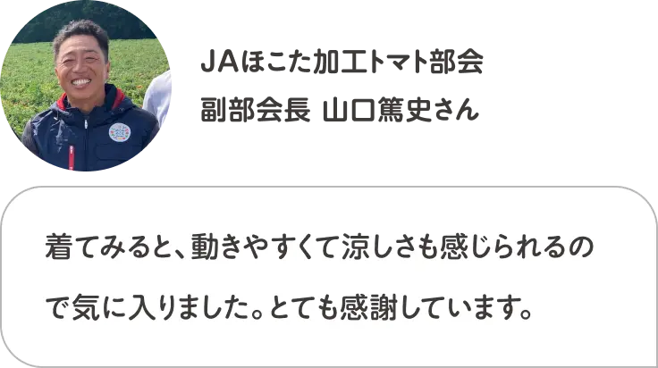 着てみると、動きやすくて涼しさも感じられるので気に入りました。とても感謝しています。 JAほこた加工トマト部会 副部会長 山口篤史さん