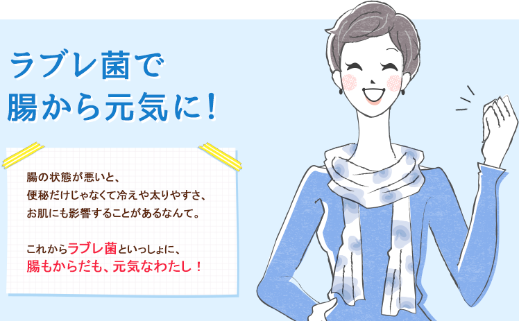 ラブレ菌で腸から元気に！腸の状態が悪いと、便秘だけじゃなくて冷えや太りやすさ、お肌にも影響することがあるなんて。これからラブレ菌といっしょに、腸もからだも、元気なわたし！