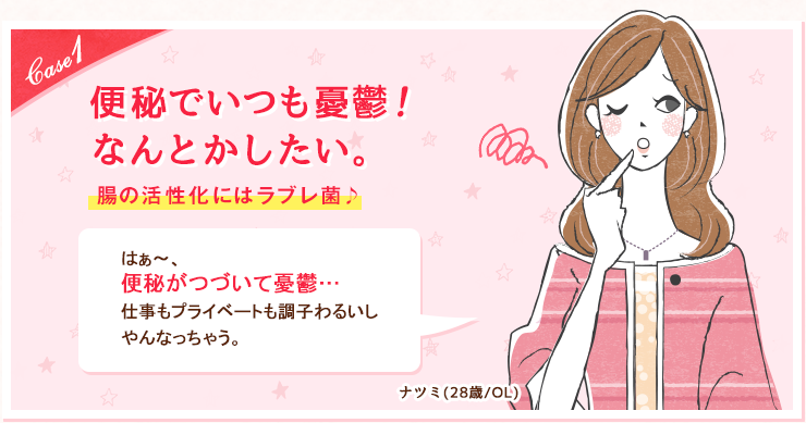 case1 便秘でいつも憂鬱！ なんとかしたい。腸の活性化にはラブレ菌♪ はぁ〜、便秘がつづいて憂鬱…仕事もプライベートも調子わるいしやんなっちゃう。ナツミ(28歳/OL)