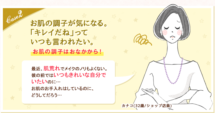 case2 お肌の調子が気になる。「キレイだね」っていつも言われたい。お肌の調子はおなかから！最近、肌荒れでメイクのノリもよくない。彼の前ではいつもきれいな自分でいたいのに…お肌のお手入れはしているのに、どうしてだろう…カナコ(32歳/ショップ店員)
