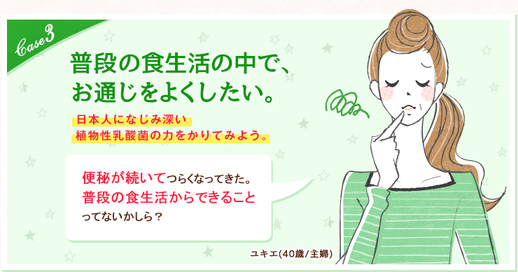 case3  普段の食生活の中で、お通じをよくしたい。日本人になじみ深い植物性乳酸菌の力をかりてみよう。便秘が続いてつらくなってきた。普段の食生活からできることってないかしら？ユキエ(40歳/主婦) 