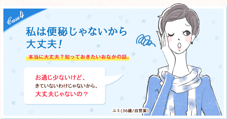 case4 私は便秘じゃないから大丈夫！本当に大丈夫？知っておきたいおなかの話。お通じ少ないけど、きていないわけじゃないから、大丈夫じゃないの？ユミ(36歳/自営業)