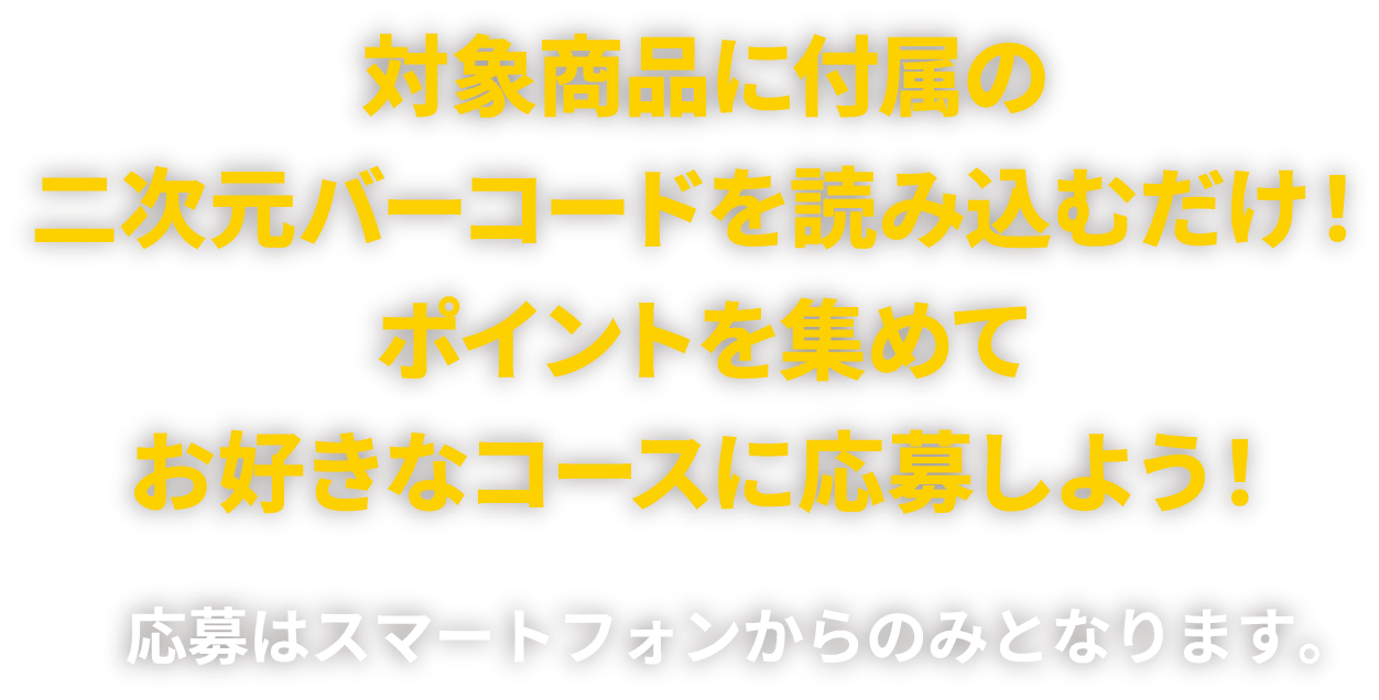 対象商品に付属の二次元バーコードを読み込むだけ！ポイントを集めてお好きなコースに応募しよう！