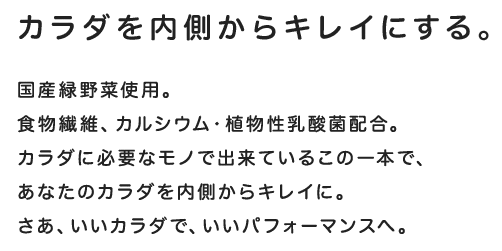 カラダを内側からキレイにする。国産緑野菜使用。食物繊維、カルシウム・植物性乳酸菌配合。カラダに必要なモノだけで出来ているこの一本で、あなたのカラダを内側からキレイに。さあ、いいカラダで、いいパフォーマンスへ。