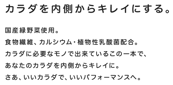 カラダを内側からキレイにする。国産緑野菜使用。食物繊維、カルシウム・植物性乳酸菌配合。カラダに必要なモノだけで出来ているこの一本で、あなたのカラダを内側からキレイに。さあ、いいカラダで、いいパフォーマンスへ。