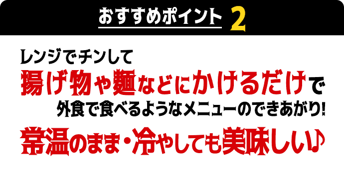 おすすめポイント2　レンジでチンして揚げ物や麺などにかけるだけで外食で食べるようなメニューのできあがり！常温のまま・冷やしても美味しい♪