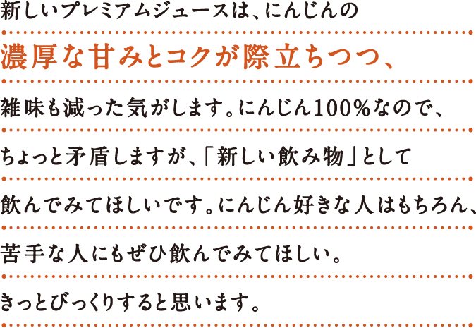 新しいプレミアムジュースは、にんじんの 濃厚な甘み​とコクが際立ちつつ、 雑味も減った気がします。
