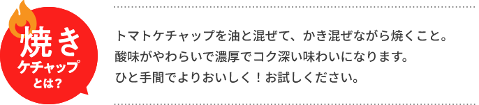 焼きケチャップとは？　トマトケチャップを油と混ぜて、かき混ぜながら焼くこと。酸味がやわらいで濃厚でコク深い味わいになります。ひと手間でよりおいしく！お試しください。
