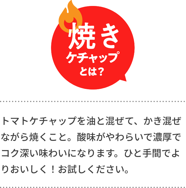 焼きケチャップとは？　トマトケチャップを油と混ぜて、かき混ぜながら焼くこと。酸味がやわらいで濃厚でコク深い味わいになります。ひと手間でよりおいしく！お試しください。