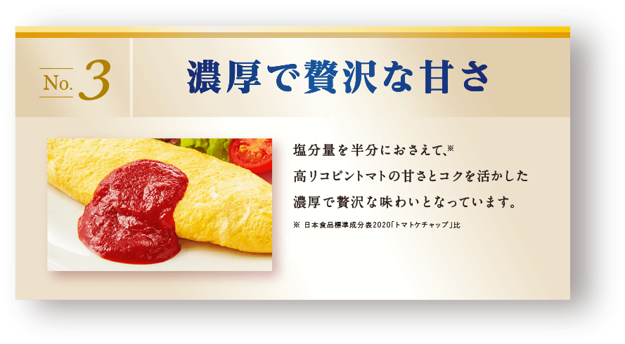 濃厚で贅沢な甘さ　塩分量を半分におさえて、高リコピントマトの甘さとコクを活かした濃厚で贅沢な味わいとなっています。※日本食品標準成分表2015「トマトケチャップ」比