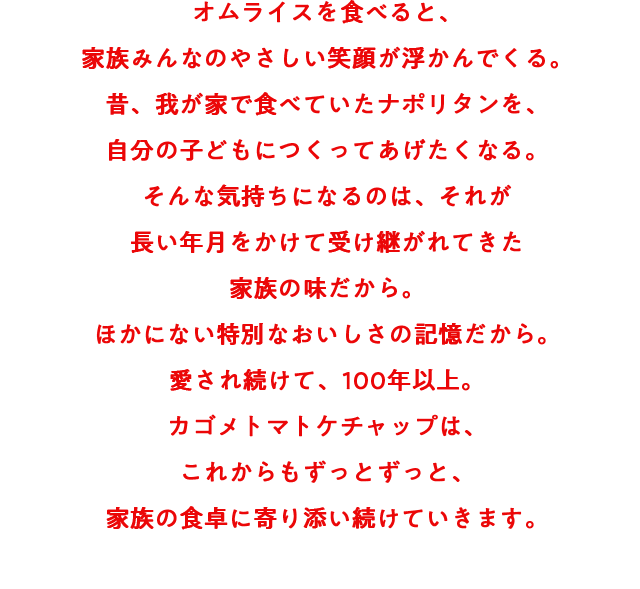 オムライスを食べると、家族みんなのやさしい笑顔が浮かんでくる。昔、我が家で食べていたナポリタンを、自分の子どもにつくってあげたくなる。そんな気持ちになるのは、それが長い年月をかけて受け継がれてきた家族の味だから。ほかにない特別なおいしさの記憶だから。愛され続けて、100年以上。カゴメトマトケチャップは、これからもずっとずっと、家族の食卓に寄り添い続けていきます。