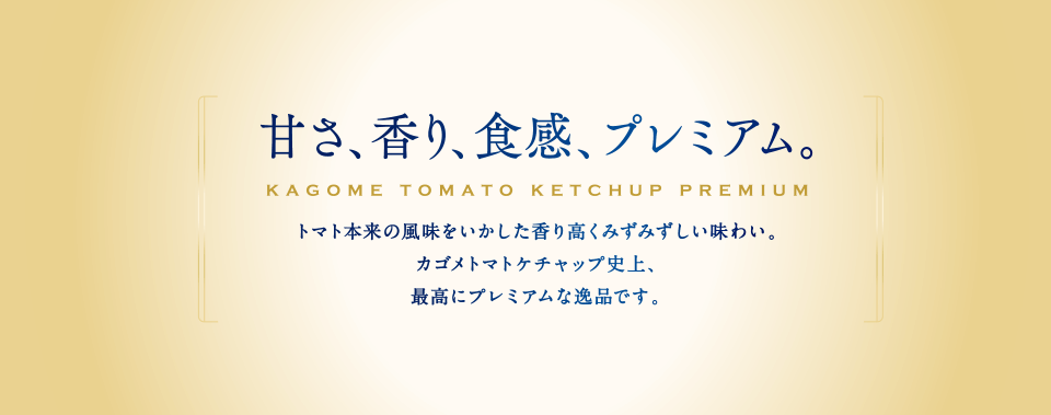 甘さ、香り、食感、プレミアム。まるでトマトそのもののような香り高くみずみずしい味わい。これまでのカゴメトマトケチャップにはなかった、最高にプレミアムな逸品です。