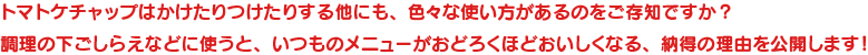 トマトケチャップはかけたりつけたりする他にも、色々な使い方があるのをご存知ですか？調理の下ごしらえなどに使うと、いつものメニューがおどろくほどおいしくなる、納得の理由を公開します！