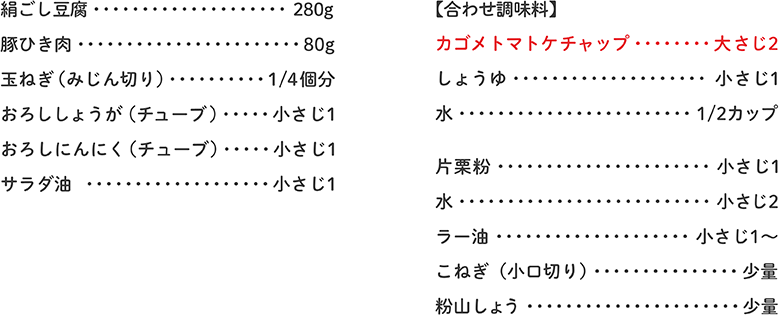 絹ごし豆腐 280g、豚ひき肉 80g、玉ねぎ（みじん切り） 1/4個分、おろししょうが（チューブ） 小さじ1、おろしにんにく（チューブ） 小さじ1、サラダ油 小さじ1、【合わせ調味料】カゴメトマトケチャップ 大さじ2、しょうゆ 小さじ1、水 1/2カップ、片栗粉 小さじ1、水 小さじ2、ラー油 小さじ1～、こねぎ（小口切り） 少量、粉山しょう 少量